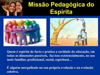 Missão Pedagógica do
Espírita
Quem é espírita de facto e pratica a caridade da educação, em
todas as dimensões possíveis, faz isso existencialmente, no seu
meio familiar, profissional, social, espiritual…
É alguém mergulhado na sua própria evolução e na evolução
coletiva.
 