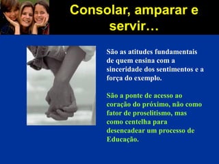 Consolar, amparar e
servir…
São as atitudes fundamentais
de quem ensina com a
sinceridade dos sentimentos e a
força do exemplo.
São a ponte de acesso ao
coração do próximo, não como
fator de proselitismo, mas
como centelha para
desencadear um processo de
Educação.
 