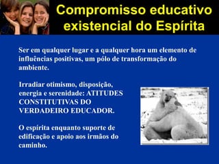 Compromisso educativo
existencial do Espírita
Ser em qualquer lugar e a qualquer hora um elemento de
influências positivas, um pólo de transformação do
ambiente.
Irradiar otimismo, disposição,
energia e serenidade: ATITUDES
CONSTITUTIVAS DO
VERDADEIRO EDUCADOR.
O espírita enquanto suporte de
edificação e apoio aos irmãos do
caminho.
 