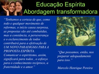 Educação Espírita
Abordagem transformadora
“Tenhamos a certeza de que, como
todo e qualquer movimento de
reformas, o início causa surpresa,
as propostas são até combatidas,
mas a constância, a perseverança
e o esclarecimento de todos
contribuirá para a efetivação de
UM NOVO PARADIGMA PARA A
PROPOSTA ESPÍRITA.
Comunicar o espiritismo, assim,
significará para todos , o esforço
para o conhecimento recíproco, a
fraternidade e o amor.”
“Que possamos, então, nos
preparar adequadamente
para isso.”
Marcelo Henrique Pereira
 