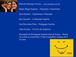 Marcelo Henrique Pereira - www.abrade.com.br
Sérgio Biagi Gregório - Educação e Espiritismo
Dora Incontri – Espiritismo e Educação
Dori Incontri – A Educação Espírita
José Herculano Pires – Pedagogia Espírita
Allan Kardec – O Livro dos Espíritos
Sociedade de Divulgação Espírita Auta de Souza – Deixar
vir a mim as criancinhas: Como evangelizar crianças de 0
a 6 anos
FIM
 