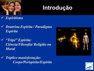 Introdução
 Espiritismo
 Doutrina Espírita / Paradigma
Espírita
 “Tripé” Espírita:
Ciência/Filosofia/ Religião ou
Moral
 Tríplice manisfestação:
Corpo/Períspirito/Espírito
 