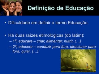 Definição de Educação
• Dificuldade em definir o termo Educação.
• Há duas raízes etimológicas (do latim):
– 1ª) educare – criar, alimentar, nutrir, (…)
– 2ª) educere – conduzir para fora, direcionar para
fora, guiar, (…)
 