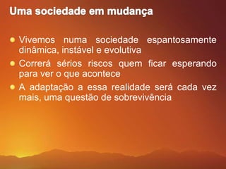 Uma sociedade em mudançaVivemos numa sociedade espantosamente dinâmica, instável e evolutivaCorrerá sérios riscos quem ficar esperando para ver o que aconteceA adaptação a essa realidade será cada vez mais, uma questão de sobrevivência