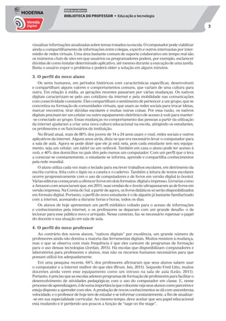 3
DVD do professor
BIBLIOTECA DO PROFESSOR • Educação e tecnologia
visualizarinformaçõesatualizadassobretemastratadosnaescola.Ocomputadorpodeviabilizar
ainda o compartilhamento de informações entre colegas, experts e outros internautas por inter-
médio de redes virtuais. Uma área bastante comum de suporte colaborativo em tempo real são
os inúmeros chats de sites em que usuários ou programadores podem, por exemplo, esclarecer
dúvidas de como instalar determinado aplicativo, até mesmo durante a execução de uma tarefa.
Basta o usuário expor o problema e poderá obter a solução em alguns minutos.
3. O perfil do novo aluno
Os seres humanos, em períodos históricos com características específicas, desenvolvem
e compartilham alguns valores e comportamentos comuns, que variam de uma cultura para
outra. Em relação à mídia, as gerações recentes passaram por várias mudanças. Os nativos
digitais caracterizam-se pelo uso cotidiano da internet e pela mobilidade nas comunicações
com conectividade constante. Eles compartilham o sentimento de pertencer a um grupo, que se
concretiza na formação de comunidades virtuais, que usam as redes sociais para trocar ideias,
marcar encontros, tirar dúvidas escolares e muitas outras coisas. Por essa razão, os nativos
digitais precisam ter um celular ou outro equipamento eletrônico de acesso à web para manter-
-se conectado ao grupo. Essas mudanças no comportamento das pessoas a partir da utilização
da internet ajudaram a criar uma nova cultura educacional na escola, atingindo os estudantes,
os professores e os funcionários da instituição.
No Brasil atual, mais de 80% dos jovens de 14 a 24 anos usam e-mail, redes sociais e outros
aplicativos da internet. Alguns anos atrás, dizia-se que era necessário levar o computador para
a sala de aula. Agora se pode dizer que ele já está nela, pois cada estudante tem seu equipa-
mento, seja um celular, um tablet ou um netbook. Também em casa o aluno pode ter acesso à
web, e 40% dos domicílios no país têm pelo menos um computador. Com um perfil que o leva
a conectar-se constantemente, o estudante se informa, aprende e compartilha conhecimentos
pela rede mundial.
O aluno utiliza cada vez mais o teclado para escrever trabalhos escolares, em detrimento da
escrita cursiva, feita com o lápis ou a caneta e o caderno. Também a leitura de textos escolares
ocorre progressivamente com o uso de computadores e de livros em versão digital (e-books).
Váriaseditorascomeçaramaoferecerlivrosemdoisformatos:digitaleimpresso.Livrariascomo
aAmazon.comanunciaramque,em2011,suasvendasdee-booksultrapassaramasdelivrosem
versãoimpressa.NaCoreiadoSul,apartirdeagora,oslivrosdidáticossóserãodisponibilizados
em formato digital. Portanto, o perfil do novo estudante é o de alguém já bastante familiarizado
com a internet, acessando-a durante horas e horas, todos os dias.
Os alunos de hoje apresentam um perfil midiático voltado para o acesso de informações
e conhecimentos pela internet, e os professores se deparam com um grande desafio: o de
lecionar para esse público novo e arrojado. Nesse contexto, faz-se necessário repensar o papel
do docente e sua atuação em sala de aula.
4. O perfil do novo professor
Ao contrário dos novos alunos, “nativos digitais” por excelência, um grande número de
professores ainda não domina a maioria das ferramentas digitais. Muitos resistem à mudança,
mas o que se observa com mais frequência é que eles carecem de programas de formação
para o uso dessas tecnologias (Jordan, 2011). Há escolas que disponibilizam computadores e
laboratórios para professores e alunos, mas não os recursos humanos necessários para que
possam utilizá-los adequadamente.
Em uma pesquisa recente, 64% dos professores afirmaram que seus alunos sabem usar
o computador e a internet melhor do que eles (Brum, Isis, 2011). Segundo Fred Litto, muitos
docentes ainda veem esse equipamento como um intruso na sala de aula (Leão, 2011).
Portanto,éprecisoqueasescolasadotemprogramasdeformaçãodeprofessoresparafacilitaro
desenvolvimento de atividades pedagógicas com o uso do computador em classe. E, nesse
processodeaprendizagem,édesumaimportânciaqueodocentevejaseusalunoscomoparceirose
esteja disposto a aprender com eles. A produção de novos conhecimentos se dá com assombrosa
velocidade, e o professor de hoje tem de estudar e se informar constantemente, a fim de atualizar-
-se em sua especialidade curricular. Ao mesmo tempo, deve aceitar que seu papel educacional
está mudando e ir perdendo aos poucos a função de “sage on the stage”.
 