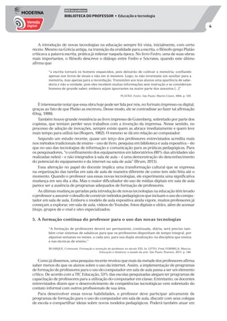 4
DVD do professor
BIBLIOTECA DO PROFESSOR • Educação e tecnologia
A introdução de novas tecnologias na educação sempre foi vista, inicialmente, com certo
receio. Mesmo na Grécia antiga, na transição da oralidade para a escrita, o filósofo grego Platão
criticava a palavra escrita, prática já milenar naquela época. No livro Fedro, uma de suas obras
mais importantes, o filósofo descreve o diálogo entre Fedro e Sócrates, quando este último
afirma que:
“a escrita tornará os homens esquecidos, pois deixarão de cultivar a memória; confiando
apenas nos livros de sinais e não em si mesmos. Logo, tu não inventaste um auxiliar para a
memória, mas apenas para a recordação. Transmites aos teus alunos uma aparência de sabe-
doria e não a verdade, pois eles recebem muitas informações sem instrução e se consideram
homens de grande saber, embora sejam ignorantes na maior parte dos assuntos [...]”
PLATÃO. Fedro. São Paulo: Martin Claret, 2004. p. 120.
Éinteressantenotarqueessaobrahojepodeserlidapornós,noformatoimpressooudigital,
graças ao fato de que Platão as escreveu. Desse modo, ele se contradisse ao fazer tal afirmação
(Ong, 1999).
Também houve grande resistência ao livro impresso de Gutenberg, sobretudo por parte dos
copistas, que temiam perder seus trabalhos com a invenção da imprensa. Nesse sentido, no
processo de adoção de inovações, sempre existe quem as abrace imediatamente e quem leve
mais tempo para utilizá-las (Rogers, 1962). O mesmo se dá em relação ao computador.
Segundo um estudo recente, quase um terço dos professores entrevistados acredita mais
nos métodos tradicionais de ensino – uso de livro, pesquisa em biblioteca e aula expositiva – do
que no uso das tecnologias de informação e comunicação para as práticas pedagógicas. Para
os pesquisadores, “o confinamento dos equipamentos em laboratórios (80% das atividades são
realizadas neles) – e não integrados à sala de aula – é uma demonstração do desconhecimento
do potencial do equipamento e da internet na sala de aula” (Brum, 2011).
Essa alteração no papel do docente implica uma transformação cultural que se expressa
na organização das tarefas em sala de aula de maneira diferente de como tem sido feita até o
momento. Quando o professor usa essas novas tecnologias, ele experimenta uma significativa
mudança em seu dia a dia. Mas o maior dificultador do uso de mídias digitais em sala de aula
parece ser a ausência de programas adequados de formação de professores.
As últimas mudanças geradas pela introdução de novas tecnologias na educação têm levado
oprofessoraassumirodesafiodeconstruirmétodospedagógicosqueincluamousodocompu-
tador em sala de aula. Embora o modelo de aula expositiva ainda vigore, muitos professores já
começam a explorar, em sala de aula, vídeos do Youtube, fotos digitais e slides, além de acessar
blogs, grupos de e-mail e sites especializados.
5. A formação contínua do professor para o uso das novas tecnologias
“A formação de professores deverá ser permanente, continuada, diária; será preciso tam-
bém criar sistemas de sabáticas para que os professores disponham de tempo integral, por
algumas semanas ou meses, a cada ano, para sua dupla atualização: na disciplina que ensina
e nas técnicas de ensino.”
BUARQUE, Cristovam. Formação e invenção do professor no século XXI. In: LITTO, Fred; FORMIGA, Marcos.
Educação a distância: o estado da arte. São Paulo: Pearson, 2011. p. 146.
Comojádissemos,umapesquisarecenterevelouquemaisdametadedosprofessoresafirma
saber menos do que os alunos sobre o uso da internet. Assim, a implementação de programas
de formação de professores para o uso do computador em sala de aula passa a ser um elemento
crítico. De acordo com a TIC Educação, 53% das escolas pesquisadas alegam ter programas de
capacitação de professores para a utilização do computador em classe. Entretanto, os docentes
entrevistados dizem que o desenvolvimento de competências tecnológicas vem sobretudo do
contato informal com outros profissionais de sua área.
Para desenvolver essas novas habilidades, o professor deve participar ativamente de
programas de formação para o uso do computador em sala de aula, discutir com seus colegas
de escola e compartilhar ideias sobre novos modelos pedagógicos. Poderá também atuar em
 