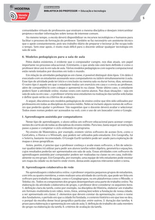 5
DVD do professor
BIBLIOTECA DO PROFESSOR • Educação e tecnologia
comunidades virtuais de professores que ensinam a mesma disciplina e desejam intercambiar
projetos e receber informações sobre temas de interesse comum.
Ao mesmo tempo, a escola deverá disponibilizar os recursos tecnológicos e humanos para
facilitar o processo de formação do professor. Também se faz necessário um assistente técnico
que o apoie constantemente, pois seu trabalho diário de preparar e lecionar já lhe ocupa todo
o tempo. Sem esse apoio, é muito mais difícil para o docente utilizar qualquer tecnologia em
sala de aula.
6. Modelos pedagógicos para a sala de aula
Pelos dados existentes, é evidente que o computador cumpre, nos dias atuais, um papel
importante no processo educacional. Entretanto, o que ainda não está bem definido é como o
professor deve usá-lo em sala de aula. Vários modelos pedagógicos com suporte computacional
estão sendo testados por docentes em todo o mundo.
Em relação às atividades pedagógicas em classe, é possível distinguir dois tipos. Um deles é
executado com os estudantes acessando seus computadores ou tablets simultaneamente à aula.
Esse tipo de atividade pode ter início e conclusão na mesma sala ou durar horas, dias, semanas.
O outro tipo é aquele em que o estudante realiza um exercício em casa e o envia ao professor,
além de compartilhá-lo com colegas e apresentá-lo na classe. Neste último caso, o estudante
poderá fazer a atividade online, muitas vezes com outros alunos. Nas duas situações – seja em
saladeaulaouemcasa–,oprofessororientaseusestudantesnarealizaçãodastarefassolicitadas
e define quais serão os critérios de avaliação.
A seguir, discutimos seis modelos pedagógicos de ensino online que têm sido utilizados por
professores em todas as disciplinas do ensino médio. Neles se incluem alguns nomes de softwa-
res que poderão ajudar o professor. São sugestões que o docente deverá avaliar e selecionar.
Todos esses nomes podem ser acessados na web, com o uso de um buscador como o Google.
I. Aprendizagem assistida por computadores
Nesse tipo de aprendizagem, o aluno utiliza um software educacional para acessar compo-
nentesdocurrículodetodasasdisciplinasdoensinomédio.Paraisso,bastaseguirasinstruções
passo a passo e completar o ciclo embutido no programa.
No ensino de Matemática, por exemplo, existem vários softwares de acesso livre, como o
GeoGebra, o Horos e o Winmath, que podem ser utilizados pelo estudante. Em Geografia, há
o Seterra, bastante recomendado. O Google Earth também pode ser usado para exploração de
mapas e áreas geográficas.
Antes, porém, é preciso que o professor conheça e avalie esses softwares, a fim de selecio-
nar qual(is) deles irá utilizar para pedir aos alunos tarefas sobre álgebra, geometria e equações,
cujos resultados poderão ser apresentados em sala de aula. Essas atividades com softwares de
aprendizagem assistida por computador podem ser realizadas na classe ou em casa, individu-
almente ou em grupo. Em Geografia, por exemplo, uma equipe de três estudantes pode montar
um mapa da cidade ou do bairro onde vivem, destacando aspectos relevantes sobre o tema.
II. Aprendizagem colaborativa de rede
Na aprendizagem colaborativa online, o professor organiza pequenos grupos de estudantes,
com três ou quatro membros, e estes realizam uma atividade do currículo, que pode ser feita em
software para trabalho de equipe, como o Googlegrupos, ou em plataformas como o Moodle, o
Teleducetc.Todososcomponentesdosgruposdesempenhamumapartedotrabalhoonline.Na
elaboração da atividade colaborativa de grupo, o professor deve considerar os seguintes itens:
1. definição clara da tarefa, como por exemplo, na disciplina de História, elaborar um trabalho
em formato multimídia (com vídeo, texto, fotos, animações) sobre a fundação de nossa cidade,
a ser apresentado em classe; 2. elementos que devem constar da apresentação, como o nome
dos fundadores, o período em que a cidade foi fundada, o contexto histórico em que isso se deu,
o porquê da escolha desse local geográfico particular, entre outros; 3. duração das tarefas; 4.
prazo para elaboração e apresentação em sala de aula; 5. definição do trabalho de cada membro
do grupo na elaboração da tarefa; 6. critérios de avaliação da tarefa.
 