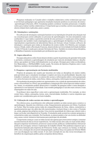 6
DVD do professor
BIBLIOTECA DO PROFESSOR • Educação e tecnologia
Pesquisas realizadas no Canadá sobre o trabalho colaborativo online evidenciam que esse
é um formato pedagógico que apresenta resultados bastante positivos no processo de ensino-
-aprendizagem (Harasim, 2011). Estudantes podem combinar reuniões presenciais e trabalho
online para realizar tarefas colaborativas. É importante que as tarefas a serem executadas pelos
alunos estejam bem explicadas, passo a passo.
III. Simulações e animações
Ossoftwaresdesimulaçãoeanimaçãobaseiam-senareproduçãovirtualdeumasituaçãoreal
ou conceitual para serem utilizados no processo de aprendizagem. Um dos simuladores mais
conhecidos é o que replica o painel de controle de uma aeronave e é usado para treinar pilotos.
Simulações são também muito empregadas para a aprendizagem de Química ou de Física ao
reproduzirem experimentos de laboratórios físicos em formato virtual. Existem softwares de
simulação e animação para todas as disciplinas do ensino médio. Em História, por exemplo,
temos o Tríade, sobre a Revolução Francesa, desenvolvido na Universidade do Estado da Bahia
– Uneb. O Fisicalc é usado para calcular fórmulas de Física. Também no ensino dessa disciplina,
o Modellus é bastante recomendado por professores que o utilizam.
IV. Jogos educativos
Os jogos educativos online foram desenvolvidos a partir da premissa de aprender brincando
e, portanto, conduzem a aprendizagem do estudante por meio de atividades lúdicas e desafia-
doras, que podem ser feitas individualmente ou em grupo. Há jogos para todas as disciplinas.
Em Matemática, o MrMath2000 é muito usado. No ensino de Química Orgânica está o Ludo
Química, também recomendado por professores.
V. Pesquisa e apresentação em formato multimídia
Projetos de pesquisa são usados por docentes em todas as disciplinas do ensino médio,
pois permitem que o estudante investigue e explore um tema em profundidade. Quando esse
trabalho é realizado na internet, os alunos têm acesso a informações sobre o tema pesquisado
em vários formatos de mídia, como fotos, vídeos, animações, informação textual e hipertextual.
Os resultados da pesquisa podem ser apresentados com a ajuda de apresentadores de slides,
como o PowerPoint ou o Prezi, que possibilitam a integração dos vários tipos de mídias existen-
tes. Assim, os estudantes podem desenvolver o trabalho de pesquisa sobre o tema desejado e
apresentá-lo com bastante criatividade. Esse modelo pedagógico é um dos mais comuns e mais
empregados em salas de aula.
O professor deve especificar como será a apresentação multimídia. Por exemplo, se deve
conter fotos, vídeos, animações, textos, sons, interatividade, feedback e outros requisitos que
podem ser considerados para um bom trabalho.
VI. Utilização de redes sociais em ensino e aprendizagem
Nos últimos anos, os professores vêm utilizando também as redes sociais para o ensino e a
aprendizagem. Quando nos referimos a elas, frequentemente pensamos em Orkut, Facebook
ou Twitter. Mas há muitas outras redes de compartilhamento de fotos, vídeos, comentários e
questionamentos que vão além das três mencionadas e incluem blogs e sites como o Youtube
ou, ainda, páginas das próprias escolas. Uma enorme quantidade de vídeos que cobrem todo o
leque curricular está disponível no Youtube. O estudante pode acessá-los e postar perguntas e
comentários sobre seu conteúdo. No Facebook, os alunos podem criar um evento ou defender
uma causa e atrair inúmeros internautas para participar da atividade.
Éimportantecomeçarausarasredessociaisnãoapenasparareencontraramigos,comentar
acontecimentos do dia ou trocar experiências. As redes sociais vêm cada vez mais sendo utiliza-
dasparaorganizarmovimentos,promovercausassociais,políticaseambientalistasedenunciar
práticas de corrupção, tortura e exploração do trabalho infantil. Não podemos esquecer que o
movimento batizado pela imprensa de Primavera Árabe, que começou na Tunísia, no final de
2010, com a imolação de um jovem desempregado, ganhou força nos países do Oriente Médio
com sua divulgação nas redes sociais. É um claro exemplo do uso das novas tecnologias em
benefício da organização política pelas conquistas democráticas.
 