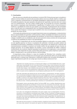 7
DVD do professor
BIBLIOTECA DO PROFESSOR • Educação e tecnologia
7. Conclusões
Não são poucos os desafios de ser professor no século XXI. O docente que quer se atualizar e
utilizar as novas mídias em sala de aula necessita adotar uma nova atitude, aberta e criativa, que
o leve a repensar constantemente as atividades pedagógicas elaboradas para seus estudantes.
O modelo da palestra e da aula expositiva não precisa ser suprimido, mas não deve ser o único
nem ser predominante. Até esse antigo modelo pode ser acrescido de recursos multimídia
que tornem a exposição mais interessante e significativa. É melhor correr o risco de inovar e
melhorar a qualidade do ensino do que repetir o já conhecido. O planejamento das atividades
para a sala de aula com computadores deve ser bastante detalhado e testado com seus alunos.
Será a partir dos tropeços e avanços que se poderá criar uma nova prática pedagógica para o
professor de nosso século.
Aformaçãodeprofessorestemumpapelimportantenessanovapedagogia,eodocentedeve
buscar oportunidades de aprender continuamente e utilizar atividades inovadoras no processo
de ensino. Esse processo de aprendizagem do professor se dá de forma colaborativa com os
colegas e também com os estudantes, que são seus parceiros nessa aventura de inovação para
a melhoria da qualidade do ensino e da aprendizagem.
Reconhecer a importância do uso das tecnologias digitais na educação e no nosso cotidia-
no não significa ignorar os riscos e os prejuízos de submeter o homem ao poder sedutor da
sociedade da informação, impedindo-o de pensar criticamente e de admitir que a internet não
necessariamente vai ajudar a construir um mundo melhor do que aqueles em que viveram as
antigas gerações. Se as mídias digitais vão ampliar a nossa capacidade de refletir e elaborar
conhecimento, de construir relações baseadas na tolerância e na cooperação e uma sociedade
mais justa e ética depende de ações, promovidas pelos governos, pelas empresas e pelas socie-
dades, voltadas para o uso social da ciência e da tecnologia.
A importância dessa reflexão é a base do trabalho de Nicholas Carr, estudioso norte-
-americano das novas tecnologias da comunicação que recentemente abriu um grande debate
alertando para a ameaça que representa a celebração fanática das inovações tecnológicas. A
seguir reproduzimos parte de um artigo que resume as ideias centrais de Carr.
”Nicholas Carr estudou Literatura no Dartmouth College e na Universidade Harvard, e tudo
indica que, na juventude, foi um voraz leitor de bons livros. Logo, como aconteceu com toda a
sua geração, descobriu o computador, a internet, os prodígios da grande revolução informá-
tica do nosso tempo, e não só dedicou boa parte de sua vida à utilização de todos os serviços
online como se tornou um profissional e especialista nas novas tecnologias da comunicação
sobre as quais escreve amplamente em prestigiosas publicações dos EUA e da Inglaterra.
Certo dia, descobriu que deixara de ser um bom leitor, e, praticamente, um leitor, inclusive.
Sua concentração desaparecia depois de uma ou duas páginas de um livro, e, principalmente,
se o que ele lia era complexo e exigia muita atenção, surgia em sua mente algo parecido a um
repúdio a continuar com aquele empenho intelectual. Ele conta: ‘Perco o sossego e o fio, come-
ço a pensar em outra coisa. Sinto como se tivesse de arrastar o meu cérebro desconcentrado
de volta ao texto. A leitura profunda que costumava vir naturalmente se tornou um esforço’.
Preocupado, tomou uma decisão radical. No fim de 2007, ele e a mulher abandonaram suas
instalações ultramodernas em Boston e foram morar nas montanhas do Colorado, onde não
havia telefone móvel e a internet chegava tarde, mal ou mesmo nunca. Ali, ao longo de dois
anos, escreveu o livro polêmico que o tornou famoso, The Shallows: What the Internet is Doing
to Our Brains (Superficiais: o que a internet está fazendo com nossas mentes?, Taurus, 2011). [...]
Carr não é um renegado da informática nem quer acabar com os computadores. No livro,
reconhece a extraordinária contribuição que Google, Twitter, Facebook ou Skype prestam à
informação e à comunicação, o tempo que esses recursos permitem economizar, a facilidade
com que uma imensa quantidade de seres humanos pode compartilhar de experiências, os
benefícios que tudo isso representa para empresas, pesquisa científica e desenvolvimento
econômico das nações.
Mas tudo isso tem um preço e, em última instância, significará uma transformação tão grande
em nossa vida cultural e na maneira de operar do cérebro humano quanto a descoberta da
 