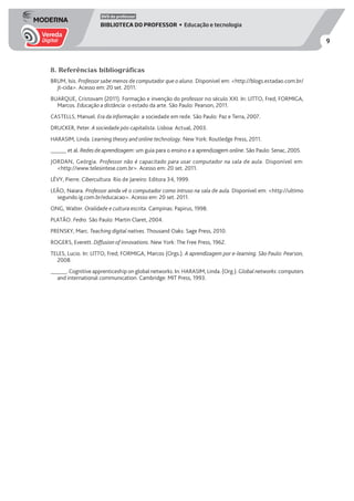 9
DVD do professor
BIBLIOTECA DO PROFESSOR • Educação e tecnologia
8. Referências bibliográficas
BRUM, Isis. Professor sabe menos de computador que o aluno. Disponível em: <http://blogs.estadao.com.br/
jt-cida>. Acesso em: 20 set. 2011.
BUARQUE, Cristovam (2011). Formação e invenção do professor no século XXI. In: LITTO, Fred; FORMIGA,
Marcos. Educação a distância: o estado da arte. São Paulo: Pearson, 2011.
CASTELLS, Manuel. Era da informação: a sociedade em rede. São Paulo: Paz e Terra, 2007.
DRUCKER, Peter. A sociedade pós-capitalista. Lisboa: Actual, 2003.
HARASIM, Linda. Learning theory and online technology. New York: Routledge Press, 2011.
______ et al. Redes de aprendizagem: um guia para o ensino e a aprendizagem online. São Paulo: Senac, 2005.
JORDAN, Geórgia. Professor não é capacitado para usar computador na sala de aula. Disponível em:
<http://www.telesintese.com.br>. Acesso em: 20 set. 2011.
LÉVY, Pierre. Cibercultura. Rio de Janeiro: Editora 34, 1999.
LEÃO, Naiara. Professor ainda vê o computador como intruso na sala de aula. Disponível em: <http://ultimo
segundo.ig.com.br/educacao>. Acesso em: 20 set. 2011.
ONG, Walter. Oralidade e cultura escrita. Campinas: Papirus, 1998.
PLATÃO. Fedro. São Paulo: Martin Claret, 2004.
PRENSKY, Marc. Teaching digital natives. Thousand Oaks: Sage Press, 2010.
ROGERS, Everett. Diffusion of innovations. New York: The Free Press, 1962.
TELES, Lucio. In: LITTO, Fred; FORMIGA, Marcos (Orgs.). A aprendizagem por e-learning. São Paulo: Pearson,
2008.
______. Cognitive apprenticeship on global networks. In: HARASIM, Linda. (Org.). Global networks: computers
and international communication. Cambridge: MIT Press, 1993.
 