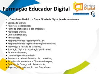 contato@sleiman.com.br – www.sleiman.com.br - www.condutadigital.com.br
Formação Educador Digital
• Conteúdo – Modulo I – Ética e Cidadania Digital fora da sala de aula
• Sociedade Digital;
• Recursos Tecnológicos;
• Perfil do profissional e das empresas;
• Reputação Digital;
• Crimes Eletrônicos;
• Privacidade;
• Responsabilidade legal do professor;
• Responsabilidade legal da instituição de ensino;
• Tecnologia e relação de trabalho;
• Educação Digital e capacitação profissional;
• As leis e a internet;
• Uso de dispositivos móveis;
• Pesquisas e desenvolvimento de conteúdos;
• Propriedade intelectual e Direito de Imagem;
• Estatuto da Criança e do Adolescente;
• Segurança da Informação para Educadores.
14
 