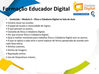 contato@sleiman.com.br – www.sleiman.com.br - www.condutadigital.com.br
• Conteúdo – Modulo II – Ética e Cidadania Digital na Sala de Aula
• Cenário atual nas escolas;
• O papel da escola e necessidade de regras;
• O que pensam os jovens;
• Conceito de Ética e Cidadania Digital;
• Por que ensinar Ética e Cidadania Digital;
• Qual o melhor momento para trabalhar Ética e Cidadania Digital com os alunos;
• O que se aplica a cada série e como explicar de forma apropriada de acordo com
cada faixa etária;
• Direitos autorais;
• Direito de Imagem;
• Reputação online;
• Uso de Dispositivos móveis;
15
Formação Educador Digital
 