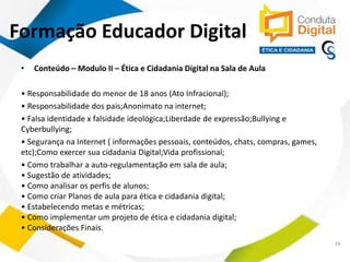 contato@sleiman.com.br – www.sleiman.com.br - www.condutadigital.com.br
• Conteúdo – Modulo II – Ética e Cidadania Digital na Sala de Aula
• Responsabilidade do menor de 18 anos (Ato Infracional);
• Responsabilidade dos pais;Anonimato na internet;
• Falsa identidade x falsidade ideológica;Liberdade de expressão;Bullying e
Cyberbullying;
• Segurança na Internet ( informações pessoais, conteúdos, chats, compras, games,
etc);Como exercer sua cidadania Digital;Vida profissional;
• Como trabalhar a auto-regulamentação em sala de aula;
• Sugestão de atividades;
• Como analisar os perfis de alunos;
• Como criar Planos de aula para ética e cidadania digital;
• Estabelecendo metas e métricas;
• Como implementar um projeto de ética e cidadania digital;
• Considerações Finais.
16
Formação Educador Digital
 