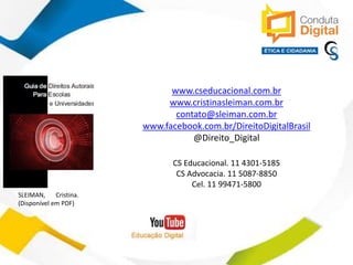 contato@sleiman.com.br – www.sleiman.com.br - www.condutadigital.com.br
www.cseducacional.com.br
www.cristinasleiman.com.br
contato@sleiman.com.br
www.facebook.com.br/DireitoDigitalBrasil
@Direito_Digital
CS Educacional. 11 4301-5185
CS Advocacia. 11 5087-8850
Cel. 11 99471-5800
SLEIMAN, Cristina.
(Disponível em PDF)
 