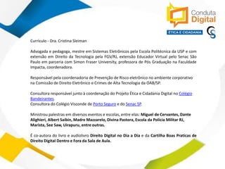 contato@sleiman.com.br – www.sleiman.com.br - www.condutadigital.com.br
Currículo - Dra. Cristina Sleiman
Advogada e pedagoga, mestre em Sistemas Eletrônicos pela Escola Politécnica da USP e com
extensão em Direito da Tecnologia pela FGV/RJ, extensão Educador Virtual pelo Senac São
Paulo em parceria com Simon Fraser University, professora de Pós Graduação na Faculdade
Impacta, coordenadora.
Responsável pela coordenadoria de Prevenção de Risco eletrônico no ambiente corporativo
na Comissão de Direito Eletrônico e Crimes de Alta Tecnologia da OAB/SP.
Consultora responsável junto à coordenação do Projeto Ética e Cidadania Digital no Colégio
Bandeirantes.
Consultora do Colégio Visconde de Porto Seguro e do Senac SP.
Ministrou palestras em diversos eventos e escolas, entre elas: Miguel de Cervantes, Dante
Alighieri, Albert Saibin, Madre Mazzarelo, Divina Pastora, Escola da Polícia Militar RJ,
Marista, See Saw, Uirapuru, entre outras.
É co-autora do livro e audiolivro Direito Digital no Dia a Dia e da Cartilha Boas Praticas de
Direito Digital Dentro e Fora da Sala de Aula.
 