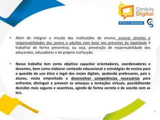 contato@sleiman.com.br – www.sleiman.com.br - www.condutadigital.com.br
• Além de integrar a missão das instituições de ensino, ensinar direitos e
responsabilidades dos jovens e adultos com base nos preceitos da legalidade é
trabalhar de forma preventiva, ou seja, prevenção de responsabilidade dos
educandos, educadores e da própria instituição.
• Nosso trabalho tem como objetivo capacitar orientadores, coordenadores e
docentes, bem como elaborar conteúdo educacional e estratégias de ensino para
a questão do uso ético e legal dos meios digitais, ajudando professores, pais e
alunos, nesta empreitada a desenvolver competências necessárias para
enfrentar, distinguir e prevenir as ameaças e tentações virtuais, possibilitando
decisões mais seguras e assertivas, agindo de forma correta e de acordo com as
leis.
8
 