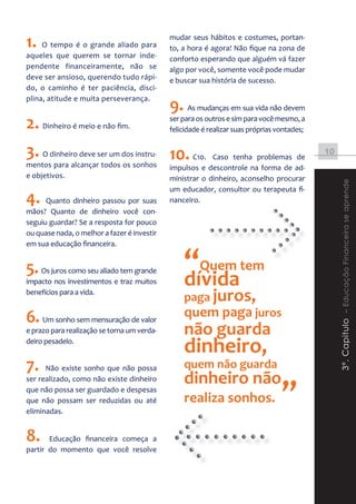 1. O tempo é o grande aliado para            mudar seus hábitos e costumes, portan-
                                             to, a hora é agora! Não fique na zona de
aqueles que querem se tornar inde-           conforto esperando que alguém vá fazer
pendente financeiramente, não se             algo por você, somente você pode mudar
deve ser ansioso, querendo tudo rápi-        e buscar sua história de sucesso.
do, o caminho é ter paciência, disci-

                                             9. As mudanças em sua vida não devem
plina, atitude e muita perseverança.


2. Dinheiro é meio e não fim.                ser para os outros e sim para você mesmo, a
                                             felicidade é realizar suas próprias vontades;


3. O dinheiro deve ser um dos instru- 10. C10.            Caso tenha problemas de
                                                                                             10
mentos para alcançar todos os sonhos         impulsos e descontrole na forma de ad-
e objetivos.                                 ministrar o dinheiro, aconselho procurar




                                                                                                  3º. Capitulo – Educação Financeira se aprende
                                             um educador, consultor ou terapeuta fi-
4.    Quanto dinheiro passou por suas        nanceiro.
mãos? Quanto de dinheiro você con-
seguiu guardar? Se a resposta for pouco
ou quase nada, o melhor a fazer é investir
em sua educação financeira.


5. Os juros como seu aliado tem grande
impacto nos investimentos e traz muitos
                                                 “Quem tem
                                                 dívida
                                                 paga juros,
benefícios para a vida.


6. Um sonho sem mensuração de valor              quem paga juros
e prazo para realização se torna um verda-       não guarda
deiro pesadelo.
                                                 dinheiro,
7.    Não existe sonho que não possa             quem não guarda
                                                 dinheiro não
                                                                                  ”
ser realizado, como não existe dinheiro
que não possa ser guardado e despesas
que não possam ser reduzidas ou até              realiza sonhos.
eliminadas.


8.     Educação financeira começa a
partir do momento que você resolve
 
