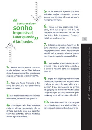 5. Se for investidor, é preciso que estas
                                            aplicações estejam relacionadas com seus
                                            sonhos, caso contrário irá perdê-las para o


        “    Sonhar mais um
               nhar
                                            marketing publicitário.



        sonho                               6.    Inclua em seu orçamento finan-
                                            ceiro, além das despesas do mês, as
        impossível                          despesas periódicas como: Páscoa, Dia
                                            das Mães, Pais, Namorados, Crianças,
        Lutar quando
                                   ”
                                            Natal, aniversários, etc.
                                                                                           12
        é fácil ceder.
                                            7. Estabeleça os sonhos (objetivos) de
                                            curto (até um ano), médio (até dez anos) e




                                                                                                4º. Capitulo – Transformando sonhos em realidade
                                            longo prazo (acima de dez anos), sempre
                                            identificando o valor de cada um e quanto
                                            está disposto a guardar para realizá-los.


                                            8.      Ao receber seus ganhos mensais,

1.    Realizar reunião mensal com toda
                                            primeiro retirar a parte para os sonhos,
                                            e utilizar o restante para suas despesas
família, inclusive com os filhos indepen-
                                            mensais.
dente da idade, mostrando o peso de cada
despesa com relação ao dinheiro ganho.
                                            9. Seja o mais objetivo possível na hora
2. Faça uma faxina financeira e des-        de comprar, faça sempre a pergunta: Este
                                            produto faz parte de meus objetivos e
cubra para onde está indo cada centavo
                                            sonhos? O que este produto ou serviço
do seu dinheiro.
                                            irá agregar para minha vida? Muitas vezes
                                            compramos por impulso, envolvidos pelo
3. Sair do endividamento deve ser um de     marketing publicitário e pelo crédito fácil.
seus sonhos, reserve dinheiro para isto.
                                            10. Não adianta reduzir o prazo para
4.    Estar equilibrado financeiramente     conquista dos sonhos se não tem dinheiro
é não ter dívidas, mas também não ter       para isso, pois ocasionará endividamento.
dinheiro guardado, neste caso os sonhos
ficam mais distantes, por isso mude sua
atitude e guarde dinheiro.
 