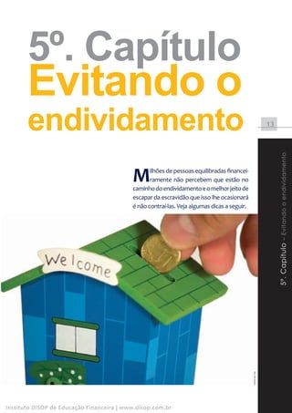 5º. Capítulo
       Evitando o
       endividamento                                                                                      13




                                                                                                               5º. Capítulo – Evitando o endividamento
                                           M      ilhões de pessoas equilibradas financei-
                                                  ramente não percebem que estão no
                                           caminho do endividamento e o melhor jeito de
                                           escapar da escravidão que isso lhe ocasionará
                                           é não contraí-las. Veja algumas dicas a seguir.




                                                                                             www.sxc.hu




Instituto DiSOP de Educação Financeira | www.disop.com.br
 