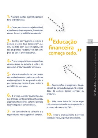 1. A compra a vista é o caminho para evi-
tar o endividamento.


2. Caso o parcelamento seja inevitável,
é fundamental que as prestações estejam
dentro de suas possibilidades mensais.


3. Lembre-se: “quando a esmola é
demais o santo deve desconfiar”. As-            “Educação                                  14

sim, cuidado com as promoções, elas
                                                ﬁnanceira
são as grandes responsáveis por com-
                                                começa cedo.                       ”



                                                                                                5º. Capitulo – Evitando o endividamento
pras de coisas desnecessárias.


4. Procure negociar suas compras bus-
cando o preço do produto a vista e, ao
conseguir, procure parcelar sem juros.


5. Não entre na ilusão de que peque-
nos endividamentos podem ser solucio-
nados rapidamente, na grande maioria
dos casos o que parece simples se torna
um labirinto sem saída.
                                              8. As promoções, propagandas e liquida-
                                              ções só são bem vindas quando há necessi-
                                              dade da compra desses serviços ou

6. É preciso conhecer seus limites, por       produtos.


                                              9.
isso antes de sair às compras verifique seu
orçamento financeiro e se tem o dinheiro              Não tenha limite de cheque espe-
reservado para os compromissos.               cial, certamente isto fará com que tenha o
                                              primeiro não ao credito fácil.

7. Ter consciência no consumo é o
segredo para não exagerar nas compras.        10. Evitar o endividamento é prevenir
                                              sua saúde física, espiritual e financeira.
 