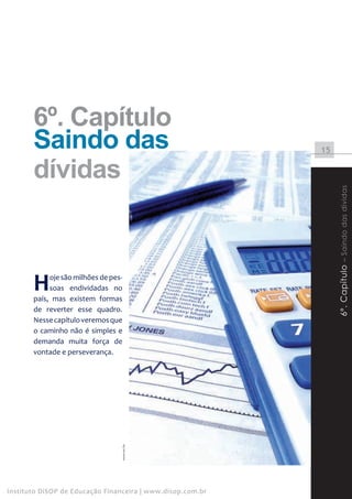 6º. Capítulo
       Saindo das                                           15


       dívidas




                                                                 6º. Capítulo – Saindo das dividas
       H    oje são milhões de pes-
            soas endividadas no
       país, mas existem formas
       de reverter esse quadro.
       Nesse capítulo veremos que
       o caminho não é simples e
       demanda muita força de
       vontade e perseverança.
                                  www.sxc.hu




Instituto DiSOP de Educação Financeira | www.disop.com.br
 