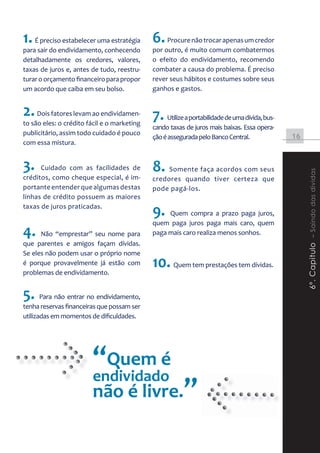 1. É preciso estabelecer uma estratégia 6. Procure não trocar apenas um credor
para sair do endividamento, conhecendo      por outro, é muito comum combatermos
detalhadamente os credores, valores,        o efeito do endividamento, recomendo
taxas de juros e, antes de tudo, reestru-   combater a causa do problema. É preciso
turar o orçamento financeiro para propor    rever seus hábitos e costumes sobre seus
um acordo que caiba em seu bolso.           ganhos e gastos.


2. Dois fatores levam ao endividamen- 7. Utilize a portabilidade de uma dívida, bus-
to são eles: o crédito fácil e o marketing
                                            cando taxas de juros mais baixas. Essa opera-
publicitário, assim todo cuidado é pouco
                                            ção é assegurada pelo Banco Central.            16
com essa mistura.


3.    Cuidado com as facilidades de         8. Somente faça acordos com seus




                                                                                                 6º. Capitulo – Saindo das dividas
créditos, como cheque especial, é im-       credores quando tiver certeza que
portante entender que algumas destas        pode pagá-los.
linhas de crédito possuem as maiores
taxas de juros praticadas.
                                            9.   Quem compra a prazo paga juros,
                                            quem paga juros paga mais caro, quem
4.    Não “emprestar” seu nome para         paga mais caro realiza menos sonhos.
que parentes e amigos façam dívidas.
Se eles não podem usar o próprio nome
é porque provavelmente já estão com
problemas de endividamento.
                                            10. Quem tem prestações tem dívidas.
5. Para não entrar no endividamento,
tenha reservas financeiras que possam ser
utilizadas em momentos de dificuldades.




                        “Quem é
                        endividado
                        não é livre.”
 