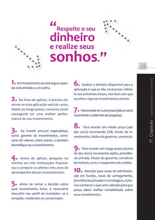 “Respeite o seu
                                  te
                           dinheiro
                           e realize seus
                           sonhos.”                                                         18



1. Um investimento só está seguro quan- 6. Analise o dinheiro disponível para a




                                                                                                 7º. Capitulo – Aprendendo a investir
do está atrelado a um sonho.                aplicação e veja se não vai precisar utilizá-
                                            lo nos próximos meses, isto fará com que
2. Na hora de aplicar, é preciso ob-        escolha o tipo de investimento correto.
servar se esta aplicação será de curto,
médio ou longo prazo, somente assim
conseguirá ter uma melhor perfor-
                                            7. Para investir em curto prazo (até um ano)
                                            recomendo a caderneta de poupança.
mance de seu investimento.


3.     Ao investir procure especialistas,
                                            8.    Para investir em médio prazo (até
                                            dez anos) recomendo CDB, fundo de in-
como gerente de investimentos, corre-       vestimento, títulos do governo, consórcio.
tores de valores, entre outros, e também
diversifique seus investimentos.
                                            9. Para investir em longo prazo (acima
                                            de dez anos) recomendo ações, previdên-
4.     Antes de aplicar, pesquise no        cia privada, títulos do governo, consórcio
mínimo em três instituições financei-       de imóveis, ouro e cooperativa de crédito.
ras e compare os últimos três anos de
desempenho desses investimentos.            10. Atenção para taxas de administra-
                                            ção em fundos, taxas de carregamento,

5.    Antes de tomar a decisão sobre
                                            previdências privadas e corretagens, é pre-
                                            ciso conhecer o que será cobrado para que
qual investimento fazer, é necessário       possa obter melhor rentabilidade sobre
descobrir seu perfil de investidor: se é    seus investimentos.
arrojado, moderado ou conservador.
 