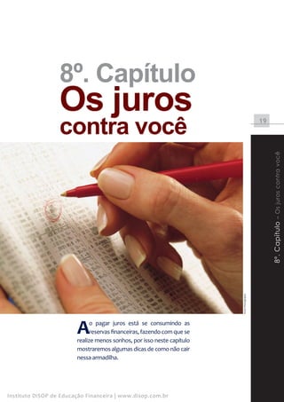 8º. Capítulo
                  Os juros
                  contra você                                                                19




                                                                                                  8º. Capítulo – Os juros contra você
                                                                         Stock Photography




                        A     o pagar juros está se consumindo as
                              reservas financeiras, fazendo com que se
                        realize menos sonhos, por isso neste capítulo
                        mostraremos algumas dicas de como não cair
                        nessa armadilha.




Instituto DiSOP de Educação Financeira | www.disop.com.br
 