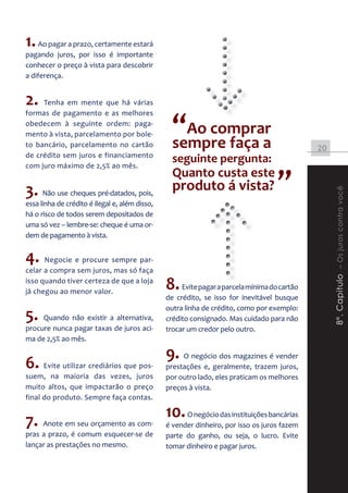 1. Ao pagar a prazo, certamente estará
pagando juros, por isso é importante
conhecer o preço à vista para descobrir
a diferença.


2.   Tenha em mente que há várias


                                                  “Ao comprar
formas de pagamento e as melhores
obedecem à seguinte ordem: paga-
mento à vista, parcelamento por bole-
to bancário, parcelamento no cartão               sempre faça a                              20
de crédito sem juros e financiamento
com juro máximo de 2,5% ao mês.
                                                  seguinte pergunta:

3. Não use cheques pré-datados, pois,
                                                  Quanto custa este
                                                  produto á vista?                 ”




                                                                                                  8º. Capitulo – Os juros contra você
essa linha de crédito é ilegal e, além disso,
há o risco de todos serem depositados de
uma só vez – lembre-se: cheque é uma or-
dem de pagamento à vista.


4. Negocie e procure sempre par-
celar a compra sem juros, mas só faça
isso quando tiver certeza de que a loja
já chegou ao menor valor.
                                                8. Evite pagar a parcela mínima do cartão
                                                de crédito, se isso for inevitável busque
                                                outra linha de crédito, como por exemplo:
5.   Quando não existir a alternativa,          crédito consignado. Mas cuidado para não
procure nunca pagar taxas de juros aci-         trocar um credor pelo outro.
ma de 2,5% ao mês.

                                                9. O negócio dos magazines é vender
6. Evite utilizar crediários que pos-           prestações e, geralmente, trazem juros,
suem, na maioria das vezes, juros               por outro lado, eles praticam os melhores
muito altos, que impactarão o preço             preços à vista.
final do produto. Sempre faça contas.

                                                10. O negócio das instituições bancárias
7. Anote em seu orçamento as com-               é vender dinheiro, por isso os juros fazem
pras a prazo, é comum esquecer-se de            parte do ganho, ou seja, o lucro. Evite
lançar as prestações no mesmo.                  tomar dinheiro e pagar juros.
 