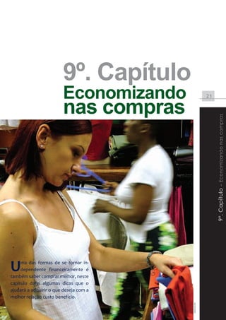 9º. Capítulo
                          Economizando                                   21

                          nas compras




                                                                              9º. Capítulo – Economizando nas compras




  U    ma das formas de se tornar in-
       dependente financeiramente é
  também saber comprar melhor, neste
  capítulo darei algumas dicas que o
  ajudará a adquirir o que deseja com a
  melhor relação custo benefício.
                                                            www.sxc.hu




Instituto DiSOP de Educação Financeira | www.disop.com.br
 