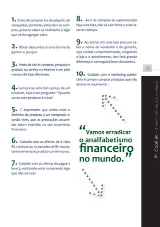 1. O ato de comprar é o de adquirir, de 8.         Ao ir às compras de supermercado
conquistar, portanto, antes de ir as com-   faça uma lista, não vá com fome e evite le-
pras, procure saber se realmente é algo     var as crianças.
que irá lhe agregar valor.

                                            9. Ao entrar em uma loja procure sa-
2. Obter descontos é uma forma de           ber o nome do vendedor e do gerente,
ganhar e poupar.                            seja cordial cumprimentando, elogiando
                                            a loja e o atendimento, isto fará grande

3. Antes de sair às compras, pesquise o     diferença e conseguirá bons descontos.
                                                                                          22
produto ou serviço na internet e em pelo
menos três lojas diferentes.                10. Cuidado com o marketing publici-
                                            tário é comum comprar produtos que não




                                                                                               9º. Capitulo – Economizando nas compras
4. Sempre ao solicitar o preço de um        estava no orçamento .

produto, faça esta pergunta: “Quanto
custa este produto à vista?


5.    É importante que tenha todo o
dinheiro do produto a ser comprado e,
senão tiver, que as prestações assumi-


                                              “Vamos erradicar
das sejam inseridas no seu orçamento
financeiro.


6. Cuidado com as ofertas de à vista          o analfabetismo
R$ 1.000,00 ou 10 parcelas de R$ 100,00,
certamente este produto contém juros;         ﬁnanceiro
7. Cuidado com as ofertas de pague 2          no mundo. ”
leve 3, você pode estar comprando algo
que não vai usar.
 