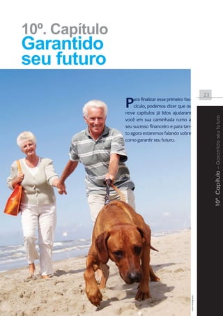 10º. Capítulo
       Garantido
       seu futuro
                                                                                                                 23

                                                      P   ara finalizar esse primeiro fas-
                                                          cículo, podemos dizer que os
                                                      nove capítulos já lidos ajudaram




                                                                                                                      10º. Capítulo – Garantido seu futuro
                                                      você em sua caminhada rumo a
                                                      seu sucesso financeiro e para tan-
                                                      to agora estaremos falando sobre
                                                      como garantir seu futuro.




                                                                                             Stock Photography




Instituto DiSOP de Educação Financeira | www.disop.com.br
 