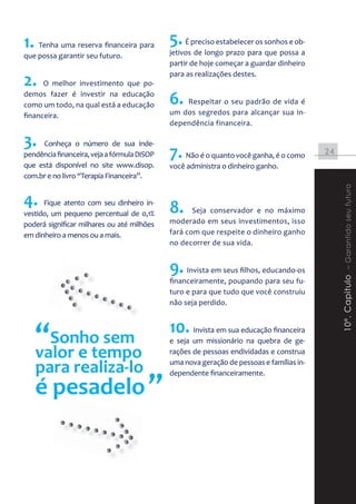 1. Tenha uma reserva financeira para 5. É preciso estabelecer os sonhos e ob-
                                     jetivos de longo prazo para que possa a
que possa garantir seu futuro.
                                             partir de hoje começar a guardar dinheiro

2.
                                             para as realizações destes.
      O melhor investimento que po-
demos fazer é investir na educação
como um todo, na qual está a educação        6. Respeitar o seu padrão de vida é
financeira.                                  um dos segredos para alcançar sua in-
                                             dependência financeira.

3.   Conheça o número de sua inde-
pendência financeira, veja a fórmula DiSOP   7. Não é o quanto você ganha, é o como       24
que está disponível no site www.disop.       você administra o dinheiro ganho.
com.br e no livro “Terapia Financeira”.




                                                                                               10º. Capitulo – Garantido seu futuro
4.    Fique atento com seu dinheiro in-
                                             8.     Seja conservador e no máximo
vestido, um pequeno percentual de 0,1%
poderá significar milhares ou até milhões    moderado em seus investimentos, isso
em dinheiro a menos ou a mais.               fará com que respeite o dinheiro ganho
                                             no decorrer de sua vida.


                                             9. Invista em seus filhos, educando-os
                                             financeiramente, poupando para seu fu-
                                             turo e para que tudo que você construiu
                                             não seja perdido.



   “Sonho sem
   valor e tempo
                                             10. Invista em sua educação financeira
                                             e seja um missionário na quebra de ge-
                                             rações de pessoas endividadas e construa

   para realiza-lo                           uma nova geração de pessoas e famílias in-


   é pesadelo ”
                                             dependente financeiramente.
 