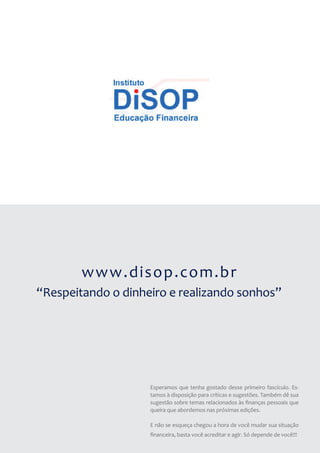 www.disop.com.br
“Respeitando o dinheiro e realizando sonhos”




                    Esperamos que tenha gostado desse primeiro fascículo. Es-
                    tamos à disposição para críticas e sugestões. Também dê sua
                    sugestão sobre temas relacionados às finanças pessoais que
                    queira que abordemos nas próximas edições.

                    E não se esqueça chegou a hora de você mudar sua situação
                    financeira, basta você acreditar e agir. Só depende de você!!!
 