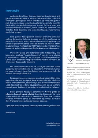 Introdução
          Ao longo dos últimos dez anos desenvolvi centenas de arti-
    gos, dicas, ministrei palestras e cursos relativos ao tema “Educação
    Financeira”, participei de muitos debates e de entrevistas para os
    mais diversos meios de comunicação, aliando isso a minha experiên-
    cia de vida, que possibilitou que aos 37 anos de idade alcançasse
    minha independência financeira, vi que tinha muito a oferecer à so-
    ciedade e decidi disseminar este conhecimento para o maior número
    possível de pessoas.

           Para que isso fosse possível, teria que criar uma forma que
    pudesse demonstrar de forma simples e acessível o que levou a me
    tornar independente, assim desenvolvi uma metodologia compor-
    tamental que vem mudando a vida de milhares de pessoas e famí-
    lias, denominada “Metodologia DiSOP de Educação Financeira” que
    contempla 4 pilares: Diagnóstico, Sonho, Orçamento e Poupança.

          O próximo passo era materializar esta metodologia, para
    isso escrevi as obras “Terapia Financeira”, para jovens e adultos,
    e “O Menino do Dinheiro”, para crianças, publicadas pela Editora
    Gente, e que trazem na integra e de forma didática e lúdica os en-                      Reinaldo Domingos
                                                                                                     Domingo
    sinamentos da educação financeira.
                                                                              Educador e Terapeuta Financeiro
         Em 2008 fundei o Instituto de Educação Financeira DiSOP,             ● Mentor da Metodologia Comporta-
    que possui aproximadamente 100 educadores financeiros atuando             mental DiSOP – Educação Financeira.
    em quase todos os estados brasileiros e que tem como missão dis-
                                                                              ● Autor dos Livros “Terapia Finan-
    seminar a educação financeira.                                            ceira” e “O Menino do Dinheiro” (Edi-
                                                                              tora Gente) .
          Para presentear as pessoas que acreditaram e acreditam neste
                                                                              ● Pós-Graduado - Análise de Sistemas
    projeto de criar uma nova geração de pessoas educadas e indepen-          pela Faculdade de Ciências Econômi-
    dentes financeiramente, resolvi lançar este e-book contemplando           cas de São Paulo – Fundação Álvares
    1.000 dicas relativas ao tema educação financeira e para facilitar o      Penteado.
    entendimento dividi em 10 fascículos contendo 100 dicas cada um.          ● Bacharel em Ciências Contábeis -
                                                                              Universidade São Judas Tadeu.
          Nesse primeiro fascículo, denominado: Noções gerais de
    educação ﬁnanceira para adultos daremos dicas gerais de como
    a pessoa deve iniciar o caminho da educação financeira, como re-
    solver os problemas sendo ela endividada, equilibrada ou investi-
    dora financeiramente e dicas de finanças pessoais.

    Espero que estas dicas possam contribuir para sua educação financeira.


    Boa Leitura!




                                                        Reinaldo Domingos
                                                        Educador Financeiro




Instituto DiSOP de Educação Financeira | www.disop.com.br
 