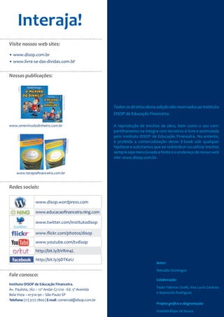 Interaja!
Visite nossos web sites:

• www.disop.com.br
• www.livre-se-das-dividas.com.br


Nossas publicações:
      LIVRO




                                   AUDIO-LIVRO




                                                            Todos os direitos desta edição são reservados ao Instituto
                                                            DiSOP de Educação Financeira.

www.omeninododinheiro.com.br                                A reprodução de trechos da obra, bem como o seu com-
                                                            partilhamento na integra com terceiros é livre e estimulada
                                                            pelo Instituto DiSOP de Educação Financeira. No entanto,
     LIVRO




                                             AUDIO-LIVRO




                                                            é proibida a comercialização desse E-book sob qualquer
                                                            hipótese e solicitamos que ao redistribuir ou utilizar trechos
                                                            sempre seja mencionada a fonte e o endereço de nosso web
                                                            site: www.disop.com.br.


    www.terapiafinanceira.com.br


Redes sociais:

                 www.disop.wordpress.com

                 www.educacaofinanceira.ning.com

                 www.twitter.com/institutodisop

                 www.flickr.com/photos/disop
                 www.youtube.com/tvdisop
                 http://bit.ly/bVRm4L
                 http://bit.ly/9DTKeU
                                                                                     Autor:

                                                                                     Reinaldo Domingos
Fale conosco:
                                                                                     Colaboração:
Instituto DiSOP de Educação Financeira.
                                                                                     Paulo Fabricio Ucelli, Ana Lucia Cardoso
Av. Paulista, 762 – 12º Andar Cj 1210 - Ed. 5ª Avenida
                                                                                     e Aparecido Rodrigues
Bela Vista – 01310-90 – São Paulo SP
Telefone: (11) 3177-7800 | E-mail: comercial@disop.com.br
                                                                                     Projeto gráﬁco e diagramação:

                                                                                     Graziela Bispo de Souza
 