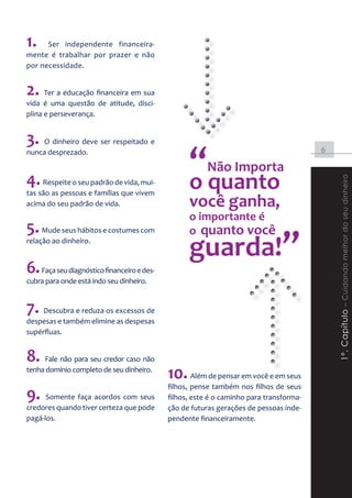 1.    Ser independente financeira-
mente é trabalhar por prazer e não
por necessidade.


2. Ter a educação financeira em sua
vida é uma questão de atitude, disci-
plina e perseverança.


3. O dinheiro deve ser respeitado e
                                                  “quanto
nunca desprezado.                                                                       6

                                                        Não Importa
4. Respeite o seu padrão de vida, mui-            o




                                                                                            1º. Capítulo – Cuidando melhor do seu dinheiro
tas são as pessoas e famílias que vivem
acima do seu padrão de vida.                      você ganha,
                                                  o importante é
5. Mude seus hábitos e costumes com               o quanto você
relação ao dinheiro.
                                                  guarda!”
6. Faça seu diagnóstico financeiro e des-
cubra para onde está indo seu dinheiro.


7. Descubra e reduza os excessos de
despesas e também elimine as despesas
supérfluas.


8. Fale não para seu credor caso não
tenha domínio completo de seu dinheiro.
                                            10. Além de pensar em você e em seus
                                            filhos, pense também nos filhos de seus
9. Somente faça acordos com seus            filhos, este é o caminho para transforma-
credores quando tiver certeza que pode      ção de futuras gerações de pessoas inde-
pagá-los.                                   pendente financeiramente.
 