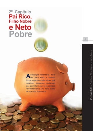 2º. Capitulo
       Pai Rico,
       Filho Nobre
       e Neto
       Pobre                                                             7




                                                            www.sxc.hu




                                                                             2º. Capítulo – Pai Rico, Filho Nobre e Neto Pobre
                          A    educação financeira deve
                               ser para toda a família.
                          Neste capítulo estão dicas que
                          mostram pequenas mudanças
                          que permitem que você comece
                          imediatamente um novo rumo
                          de sua vida financeira!




Instituto DiSOP de Educação Financeira | www.disop.com.br
 