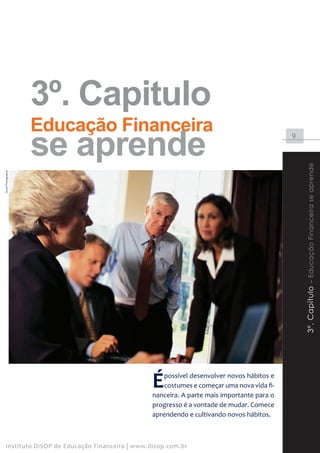 3º. Capitulo
                    Educação Financeira
                    se aprende                                                               9




                                                                                                 3º. Capítulo – Educação Financeira se aprende
Stock Photography




                                                  É   possível desenvolver novos hábitos e
                                                      costumes e começar uma nova vida fi-
                                                  nanceira. A parte mais importante para o
                                                  progresso é a vontade de mudar. Comece
                                                  aprendendo e cultivando novos hábitos.



    Instituto DiSOP de Educação Financeira | www.disop.com.br
 