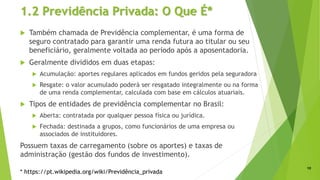 1.2 Previdência Privada: O Que É*
 Também chamada de Previdência complementar, é uma forma de
seguro contratado para garantir uma renda futura ao titular ou seu
beneficiário, geralmente voltada ao período após a aposentadoria.
 Geralmente divididos em duas etapas:
 Acumulação: aportes regulares aplicados em fundos geridos pela seguradora
 Resgate: o valor acumulado poderá ser resgatado integralmente ou na forma
de uma renda complementar, calculada com base em cálculos atuariais.
 Tipos de entidades de previdência complementar no Brasil:
 Aberta: contratada por qualquer pessoa física ou jurídica.
 Fechada: destinada a grupos, como funcionários de uma empresa ou
associados de instituidores.
Possuem taxas de carregamento (sobre os aportes) e taxas de
administração (gestão dos fundos de investimento).
10
* https://pt.wikipedia.org/wiki/Previdência_privada
 