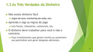 1.3 As Três Verdades do Dinheiro
 Não existe dinheiro fácil
 Jogos de azar, marketing de rede, etc.
 Aprenda e siga as regras do jogo
 Leis fiscais, tributárias, comerciais, etc.
 O dinheiro deve trabalhar para você e não o
contrário
 Faça investimentos que gerem receita ou aumentem
seu patrimônio sem gerar despesas adicionais.
16
 