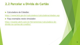 2.2 Parcelar a Dívida do Cartão
 Calculadora do Cidadão:
http://www.bcb.gov.br/calculadora/calculadoracidadao.asp
 Faça exemplos neste simulador:
http://exame.abril.com.br/ferramentas/calculadora-de-
divida-no-cartao-de-credito/
20
 