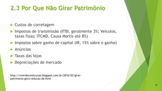 2.3 Por Que Não Girar Patrimônio
 Custos de corretagem
 Impostos de transmissão (ITBI, geralmente 3%; Veículos,
taxas fixas; ITCMD, Causa Mortis até 8%)
 Impostos sobre ganho de capital (IR, 15% sobre o ganho)
 Anúncios
 Taxas das lojas
 Depreciações de mercado
21
http://viverdeconstrucao.blogspot.com.br/2016/03/girar-
patrimonio-gera-reducao-de.html
 