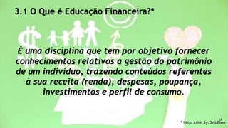 3.1 O Que é Educação Financeira?*
É uma disciplina que tem por objetivo fornecer
conhecimentos relativos a gestão do patrimônio
de um indivíduo, trazendo conteúdos referentes
à sua receita (renda), despesas, poupança,
investimentos e perfil de consumo.
* http://bit.ly/2qbBleo
23
 