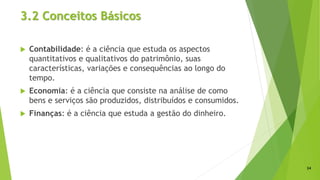 3.2 Conceitos Básicos
 Contabilidade: é a ciência que estuda os aspectos
quantitativos e qualitativos do patrimônio, suas
características, variações e consequências ao longo do
tempo.
 Economia: é a ciência que consiste na análise de como
bens e serviços são produzidos, distribuídos e consumidos.
 Finanças: é a ciência que estuda a gestão do dinheiro.
24
 