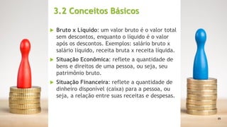 3.2 Conceitos Básicos
 Bruto x Líquido: um valor bruto é o valor total
sem descontos, enquanto o líquido é o valor
após os descontos. Exemplos: salário bruto x
salário líquido, receita bruta x receita líquida.
 Situação Econômica: reflete a quantidade de
bens e direitos de uma pessoa, ou seja, seu
patrimônio bruto.
 Situação Financeira: reflete a quantidade de
dinheiro disponível (caixa) para a pessoa, ou
seja, a relação entre suas receitas e despesas.
25
 