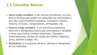 3.2 Conceitos Básicos
 Ativo (visão contábil): é um recurso econômico, ou seja,
bens e direitos que podem ser possuídos ou controlados e
que têm valor econômico positivo. Exemplos: móveis,
imóveis, veículos, computadores, brinquedos, etc.
 Passivo (visão contábil): é um sacrifício econômico
(deveres e obrigações) futuro que uma pessoa é obrigada
a fazer para honrar eventos anteriores. Exemplos:
financiamentos, dívidas de cartão de crédito, impostos,
juros, salários a pagar, etc.
 Patrimônio: é o conjunto de bens, direitos e obrigações
de um indivíduo.
26
 