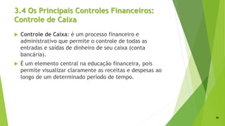 3.4 Os Principais Controles Financeiros:
Controle de Caixa
 Controle de Caixa: é um processo financeiro e
administrativo que permite o controle de todas as
entradas e saídas de dinheiro de seu caixa (conta
bancária).
 É um elemento central na educação financeira, pois
permite visualizar claramente as receitas e despesas ao
longo de um determinado período de tempo.
30
 