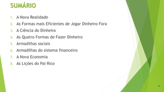 SUMÁRIO
1. A Nova Realidade
2. As Formas mais Eficientes de Jogar Dinheiro Fora
3. A Ciência do Dinheiro
4. As Quatro Formas de Fazer Dinheiro
5. Armadilhas sociais
6. Armadilhas do sistema financeiro
7. A Nova Economia
8. As Lições do Pai Rico
4
 
