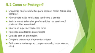 5.2 Como se Proteger?
 Shoppings não foram feitos para passear, foram feitos para
comprar!
 Não compre nada no dia que você teve o desejo
 Assista menos televisão, prefira mídias nas quais você
pode escolher o conteúdo
 Não vá ao supermercado com fome
 Não ceda aos desejos das crianças
 Cuidado com as promoções
 Compare preços e planeje suas compras
 Defina orçamentos (p. ex., supermercado, lazer, roupas,
etc.)
41
 